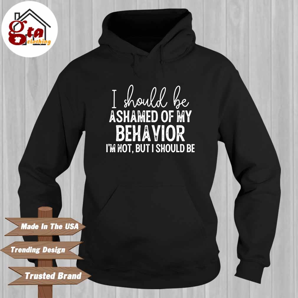 I should be ashamed of my behavior I'm not but I should be Hoodie