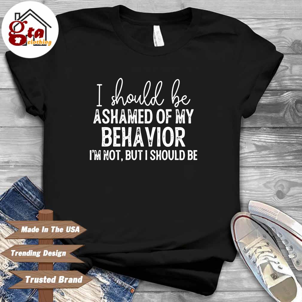 I should be ashamed of my behavior I'm not but I should be shirt